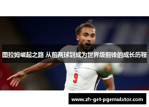 图拉姆崛起之路 从前两球到成为世界级前锋的成长历程