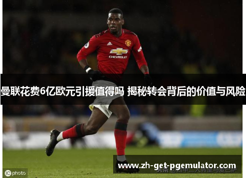 曼联花费6亿欧元引援值得吗 揭秘转会背后的价值与风险 曼联花费6亿欧元引援值得吗 揭秘转会背后的价值与风险