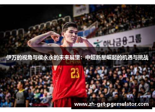 伊万的视角与侯永永的未来展望：中超新星崛起的机遇与挑战