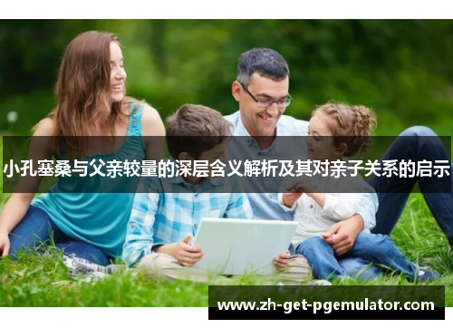 小孔塞桑与父亲较量的深层含义解析及其对亲子关系的启示
