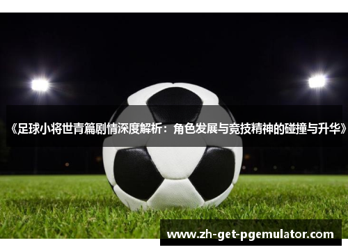 《足球小将世青篇剧情深度解析：角色发展与竞技精神的碰撞与升华》