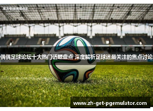 偶偶足球论坛十大热门话题盘点 深度解析足球迷最关注的焦点讨论