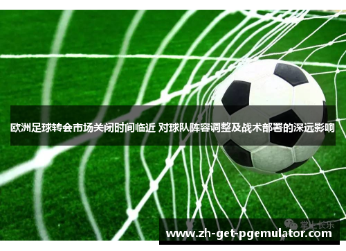 欧洲足球转会市场关闭时间临近 对球队阵容调整及战术部署的深远影响