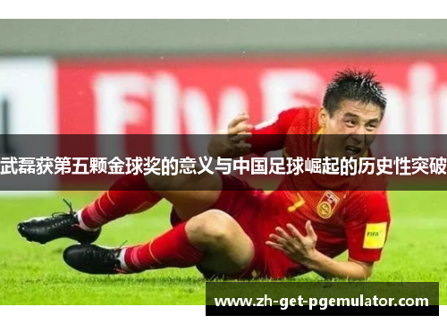 武磊获第五颗金球奖的意义与中国足球崛起的历史性突破