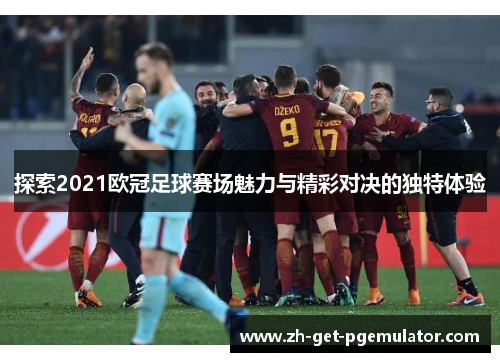 探索2021欧冠足球赛场魅力与精彩对决的独特体验
