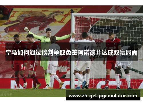 皇马如何通过谈判争取免签阿诺德并达成双赢局面