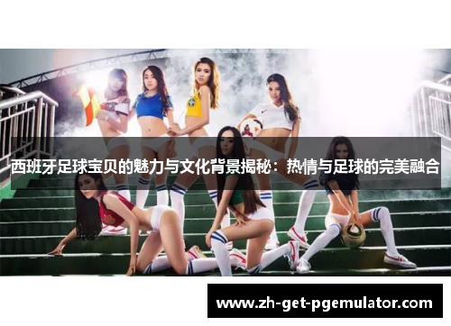 西班牙足球宝贝的魅力与文化背景揭秘：热情与足球的完美融合