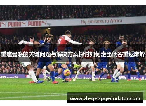 重建曼联的关键问题与解决方案探讨如何走出低谷重返巅峰