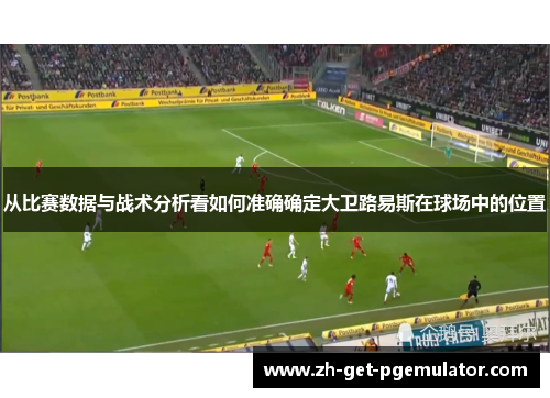 从比赛数据与战术分析看如何准确确定大卫路易斯在球场中的位置