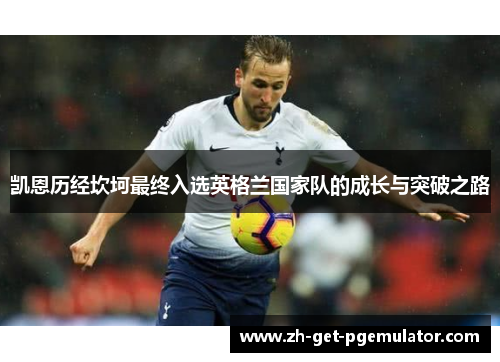 凯恩历经坎坷最终入选英格兰国家队的成长与突破之路 凯恩历经坎坷最终入选英格兰国家队的成长与突破之路