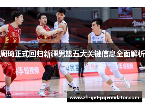 周琦正式回归新疆男篮五大关键信息全面解析 周琦正式回归新疆男篮五大关键信息全面解析