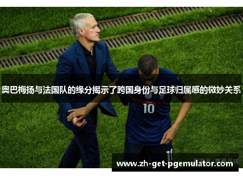 奥巴梅扬与法国队的缘分揭示了跨国身份与足球归属感的微妙关系