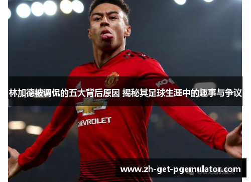 林加德被调侃的五大背后原因 揭秘其足球生涯中的趣事与争议 林加德被调侃的五大背后原因 揭秘其足球生涯中的趣事与争议