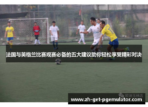 法国与英格兰比赛观赛必备的五大建议助你轻松享受精彩对决 法国与英格兰比赛观赛必备的五大建议助你轻松享受精彩对决
