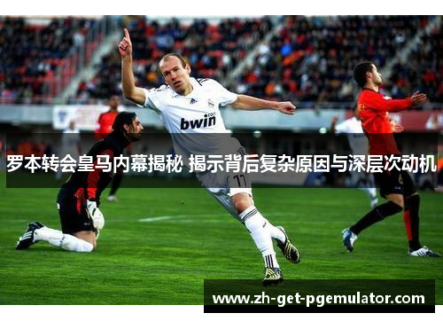 罗本转会皇马内幕揭秘 揭示背后复杂原因与深层次动机