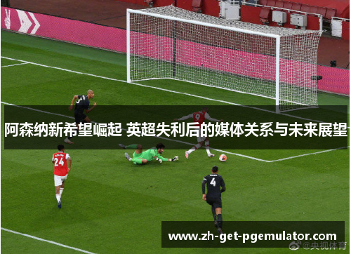 阿森纳新希望崛起 英超失利后的媒体关系与未来展望 阿森纳新希望崛起 英超失利后的媒体关系与未来展望