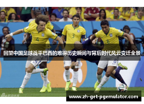 回望中国足球战平巴西的难得历史瞬间与背后时代风云变迁全景