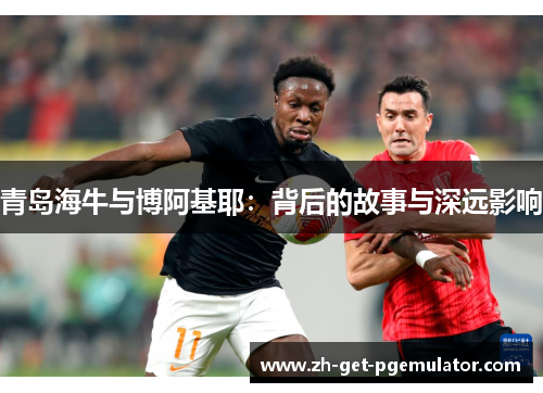 青岛海牛与博阿基耶:背后的故事与深远影响 青岛海牛与博阿基耶:背后的故事与深远影响