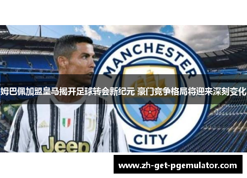 姆巴佩加盟皇马揭开足球转会新纪元 豪门竞争格局将迎来深刻变化