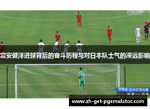 富安健洋进球背后的奋斗历程与对日本队士气的深远影响 富安健洋进球背后的奋斗历程与对日本队士气的深远影响