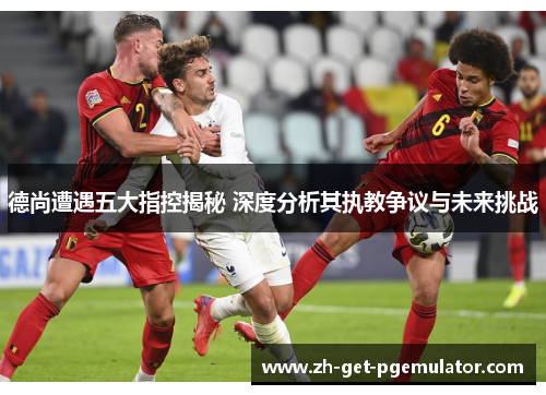 德尚遭遇五大指控揭秘 深度分析其执教争议与未来挑战