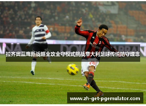 拉齐奥蓝鹰新战略全攻全守模式挑战意大利足球传统防守理念