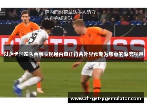 以萨卡国家队赛事表现是否真正符合外界预期为焦点的深度观察