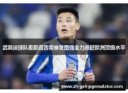 武磊谈球队差距直言需奋发图强全力追赶欧洲顶级水平 武磊谈球队差距直言需奋发图强全力追赶欧洲顶级水平