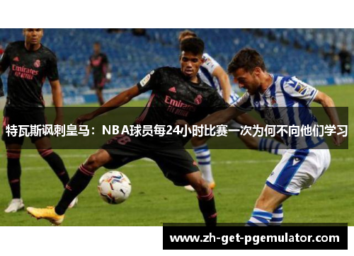 特瓦斯讽刺皇马:NBA球员每24小时比赛一次为何不向他们学习 特瓦斯讽刺皇马:NBA球员每24小时比赛一次为何不向他们学习