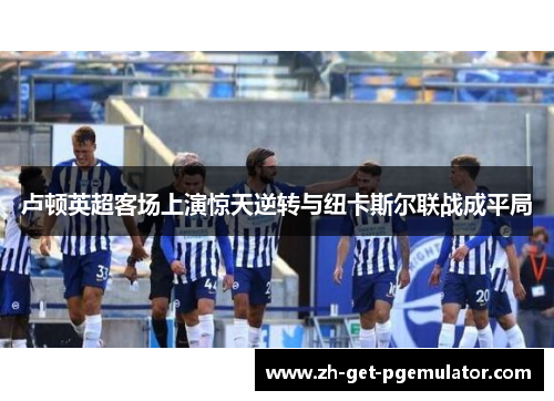 卢顿英超客场上演惊天逆转与纽卡斯尔联战成平局