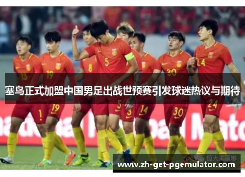 塞鸟正式加盟中国男足出战世预赛引发球迷热议与期待 塞鸟正式加盟中国男足出战世预赛引发球迷热议与期待