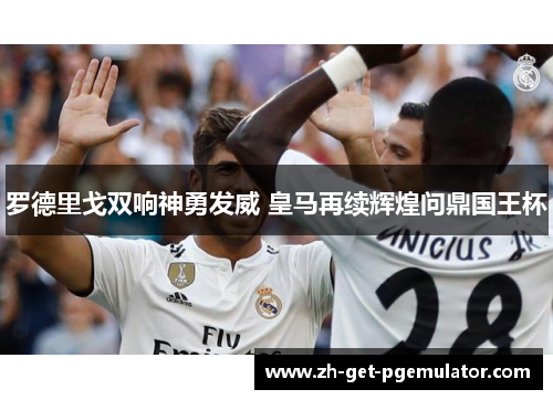 罗德里戈双响神勇发威 皇马再续辉煌问鼎国王杯 罗德里戈双响神勇发威 皇马再续辉煌问鼎国王杯