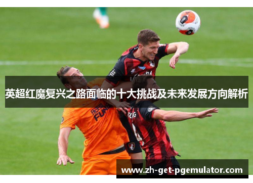 英超红魔复兴之路面临的十大挑战及未来发展方向解析