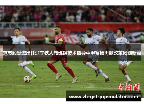 范志毅受邀出任辽宁铁人教练组技术指导中甲赛场再掀改革风潮新篇