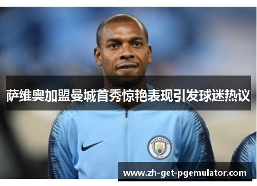 萨维奥加盟曼城首秀惊艳表现引发球迷热议