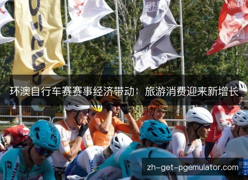 环澳自行车赛赛事经济带动:旅游消费迎来新增长 环澳自行车赛赛事经济带动:旅游消费迎来新增长